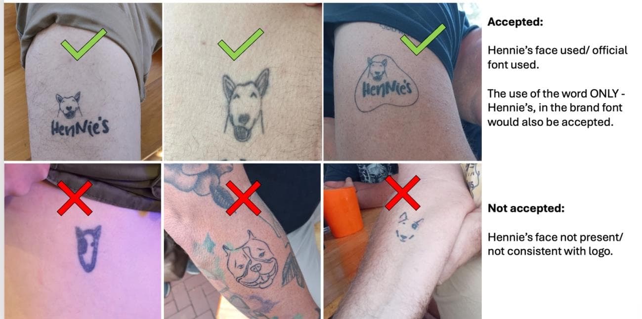 Examples of qualifying and non-qualifying Hennie's tattoos. Accepted: Hennie's face used / official font used. The use of the word ONLY - Hennie's, in the brand font would also be accepted. Not accepted: Hennie's face not present / not consistent with logo.